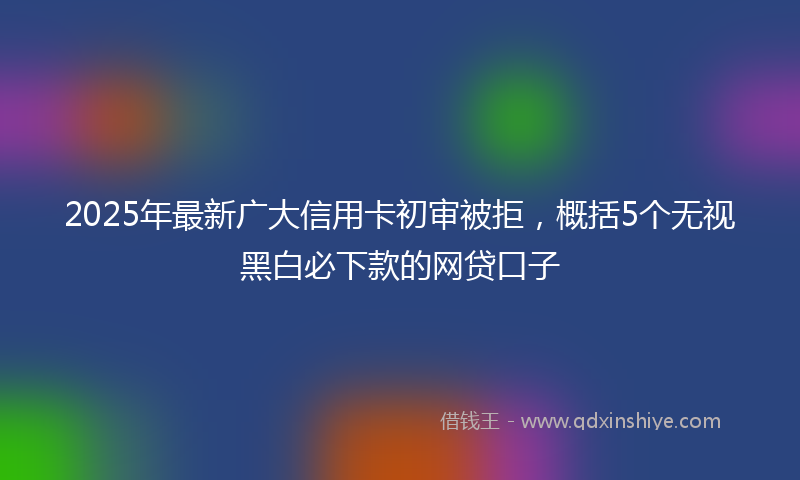 2025年最新广大信用卡初审被拒，概括5个无视黑白必下款的网贷口子