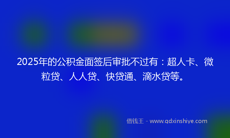 2025年的公积金面签后审批不过有：超人卡、微粒贷、人人贷、快贷通、滴水贷等。
