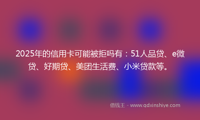 2025年的信用卡可能被拒吗有：51人品贷、e微贷、好期贷、美团生活费、小米贷款等。