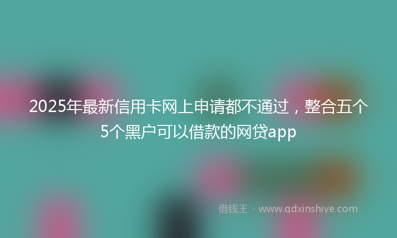2025年最新信用卡网上申请都不通过，整合五个5个黑户可以借款的网贷app