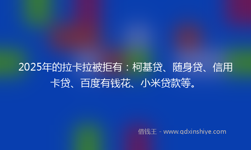2025年的拉卡拉被拒有：柯基贷、随身贷、信用卡贷、百度有钱花、小米贷款等。