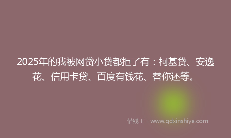 2025年的我被网贷小贷都拒了有：柯基贷、安逸花、信用卡贷、百度有钱花、替你还等。