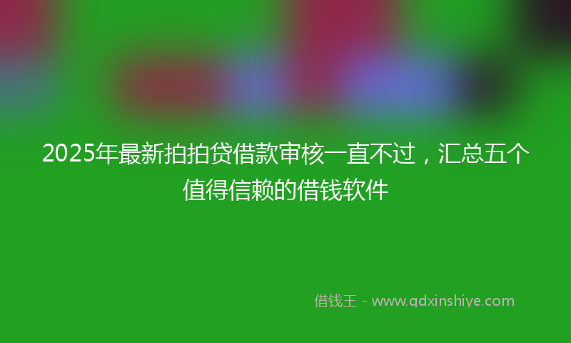 2025年最新拍拍贷借款审核一直不过，汇总五个值得信赖的借钱软件