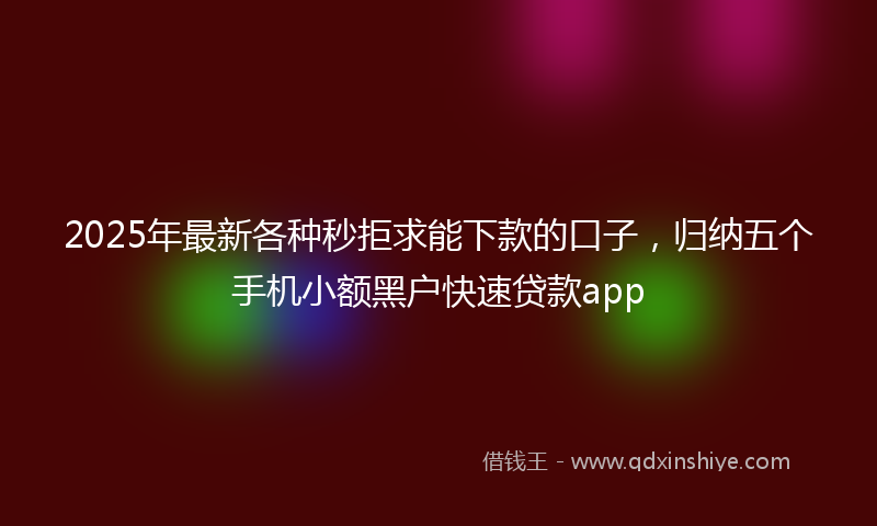 2025年最新各种秒拒求能下款的口子，归纳五个手机小额黑户快速贷款app
