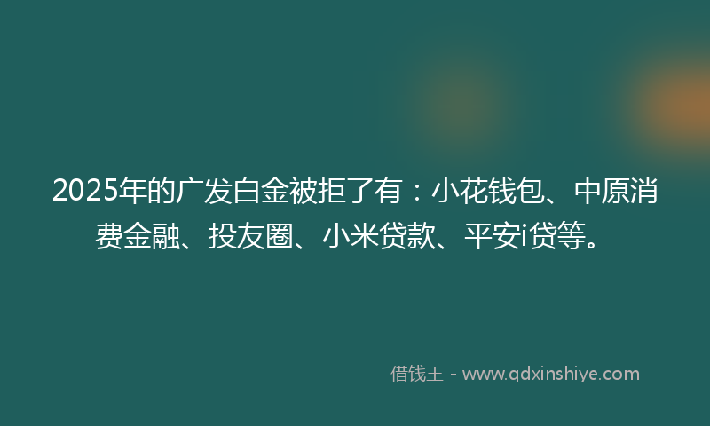 2025年的广发白金被拒了有：小花钱包、中原消费金融、投友圈、小米贷款、平安i贷等。