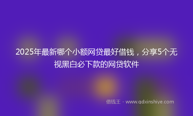 2025年最新哪个小额网贷最好借钱，分享5个无视黑白必下款的网贷软件