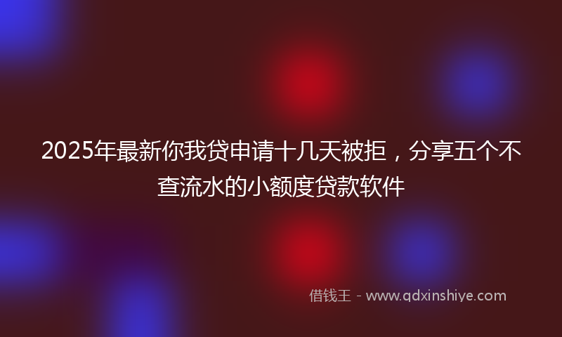 2025年最新你我贷申请十几天被拒，分享五个不查流水的小额度贷款软件