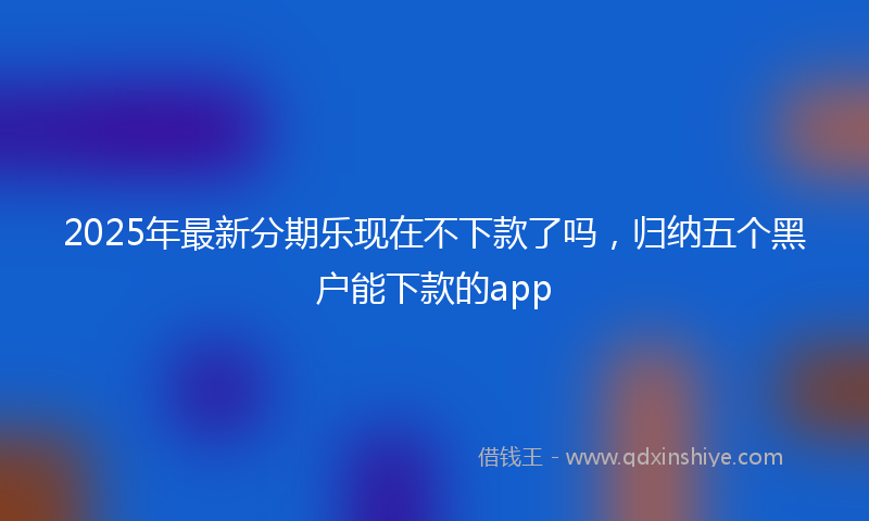 2025年最新分期乐现在不下款了吗，归纳五个黑户能下款的app