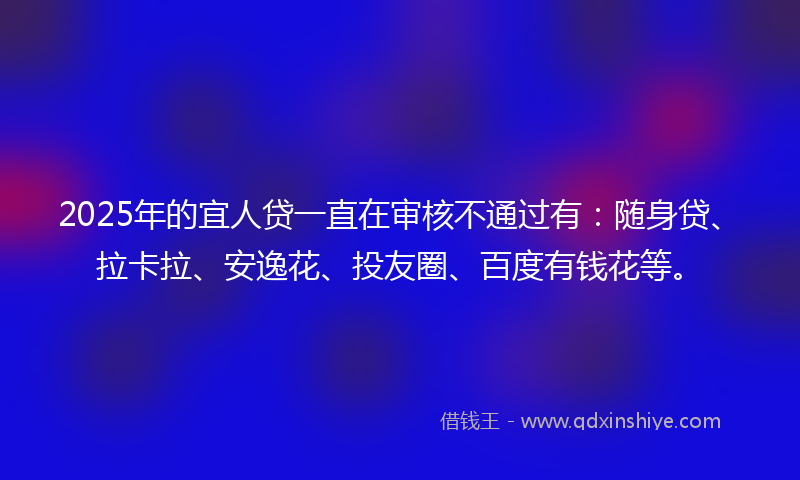 2025年的宜人贷一直在审核不通过有：随身贷、拉卡拉、安逸花、投友圈、百度有钱花等。