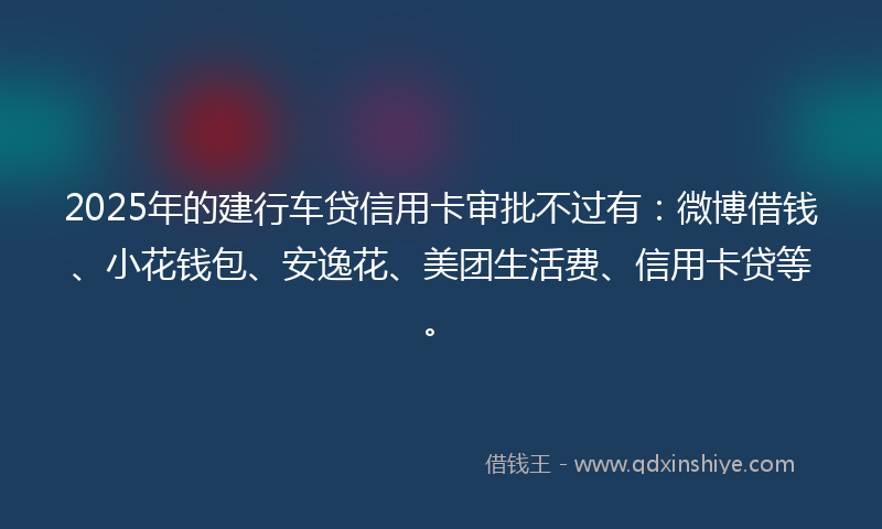 2025年的建行车贷信用卡审批不过有：微博借钱、小花钱包、安逸花、美团生活费、信用卡贷等。