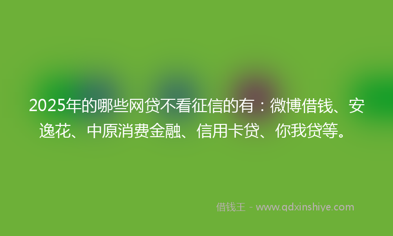 2025年的哪些网贷不看征信的有：微博借钱、安逸花、中原消费金融、信用卡贷、你我贷等。