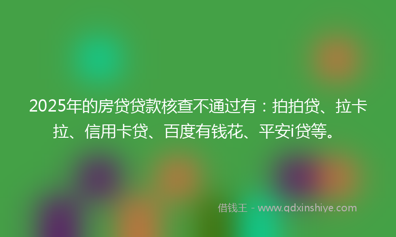 2025年的房贷贷款核查不通过有：拍拍贷、拉卡拉、信用卡贷、百度有钱花、平安i贷等。