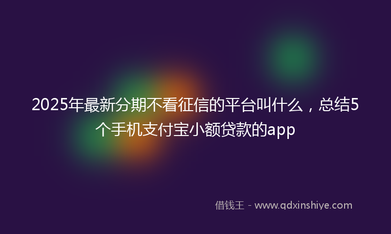 2025年最新分期不看征信的平台叫什么，总结5个手机支付宝小额贷款的app