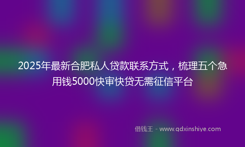 2025年最新合肥私人贷款联系方式，梳理五个急用钱5000快审快贷无需征信平台