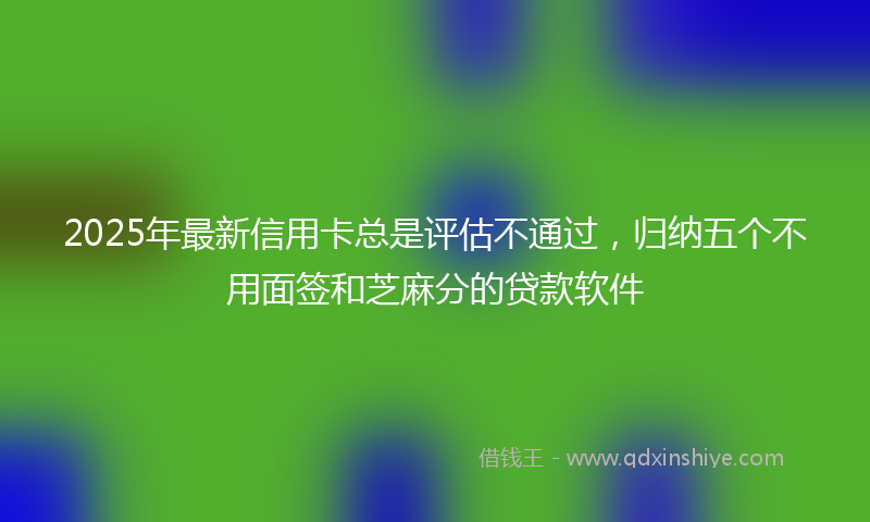 2025年最新信用卡总是评估不通过，归纳五个不用面签和芝麻分的贷款软件