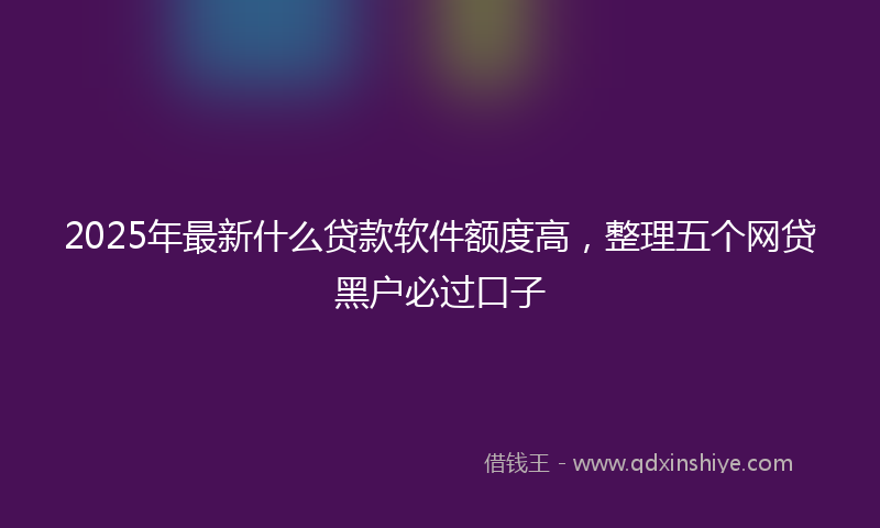 2025年最新什么贷款软件额度高，整理五个网贷黑户必过口子