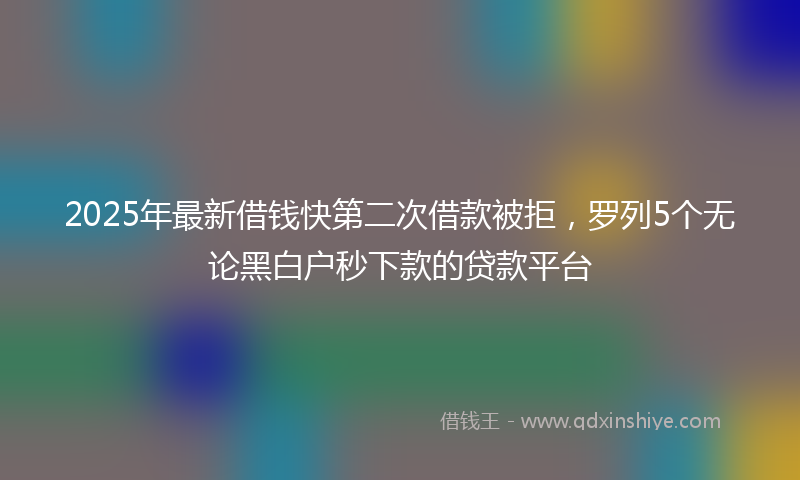 2025年最新借钱快第二次借款被拒，罗列5个无论黑白户秒下款的贷款平台