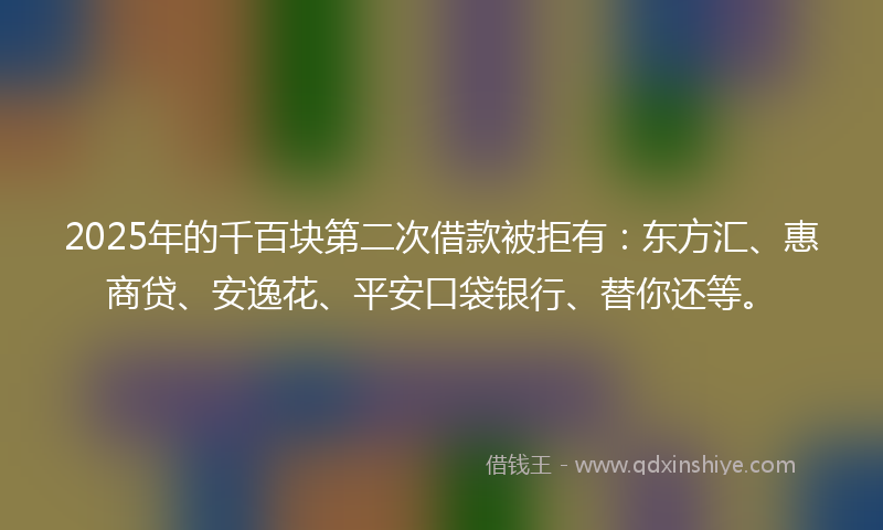 2025年的千百块第二次借款被拒有：东方汇、惠商贷、安逸花、平安口袋银行、替你还等。