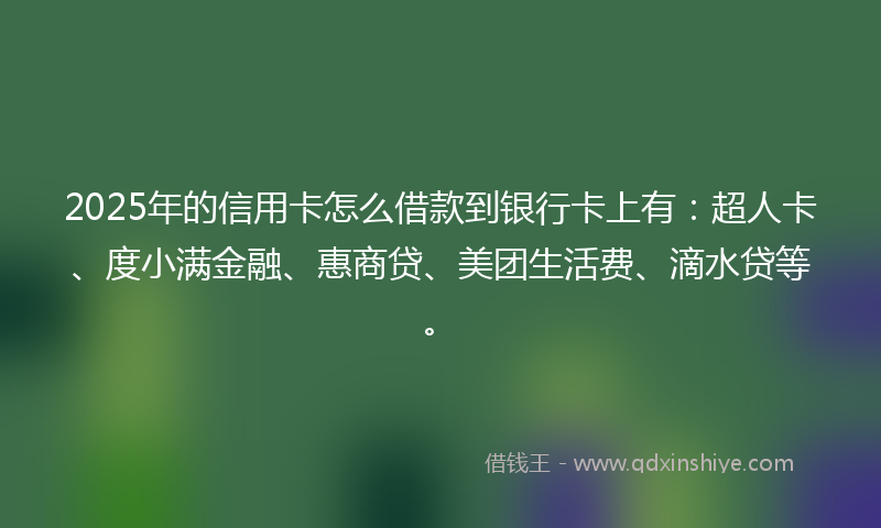 2025年的信用卡怎么借款到银行卡上有：超人卡、度小满金融、惠商贷、美团生活费、滴水贷等。