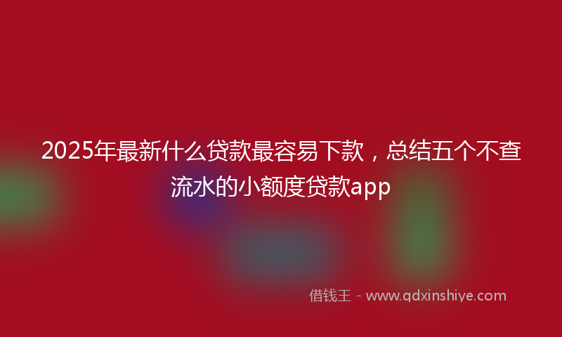 2025年最新什么贷款最容易下款，总结五个不查流水的小额度贷款app