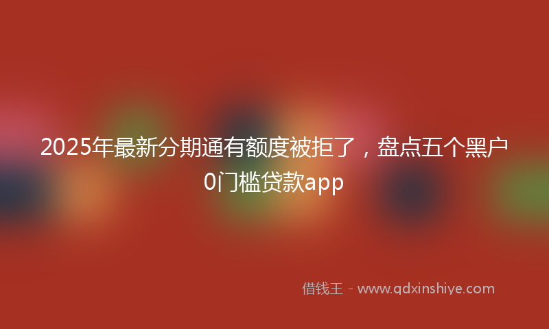 2025年最新分期通有额度被拒了，盘点五个黑户0门槛贷款app