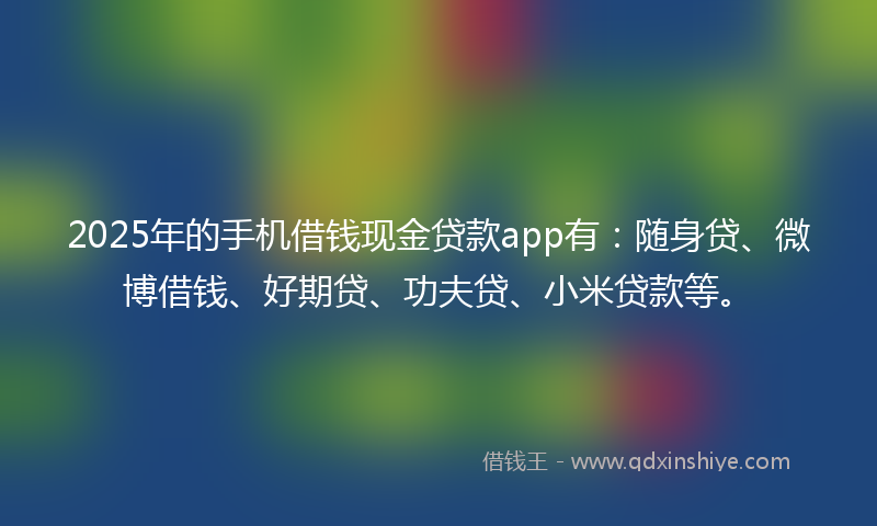 2025年的手机借钱现金贷款app有：随身贷、微博借钱、好期贷、功夫贷、小米贷款等。