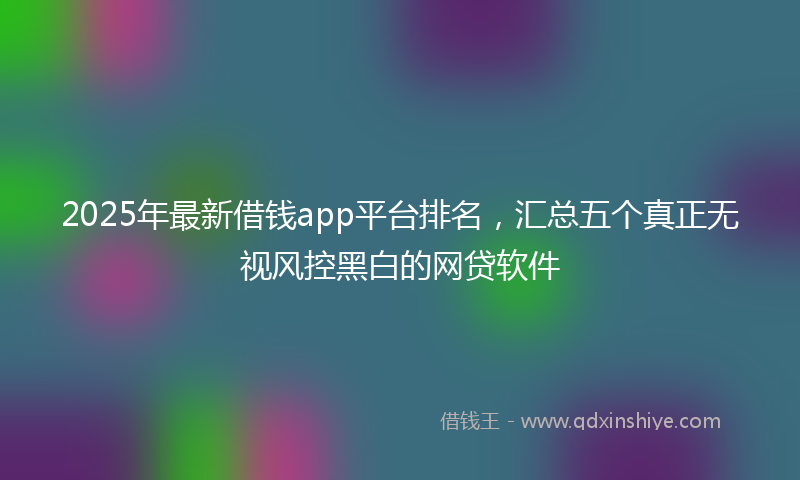 2025年最新借钱app平台排名，汇总五个真正无视风控黑白的网贷软件