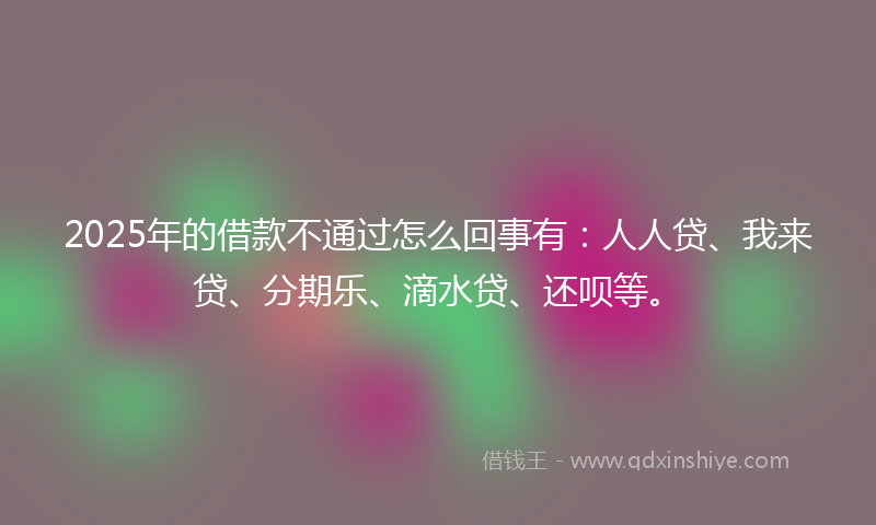 2025年的借款不通过怎么回事有：人人贷、我来贷、分期乐、滴水贷、还呗等。