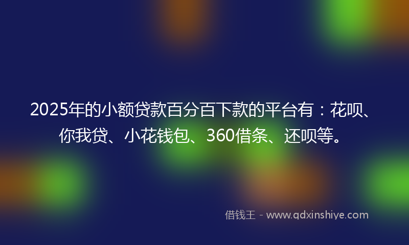 2025年的小额贷款百分百下款的平台有：花呗、你我贷、小花钱包、360借条、还呗等。