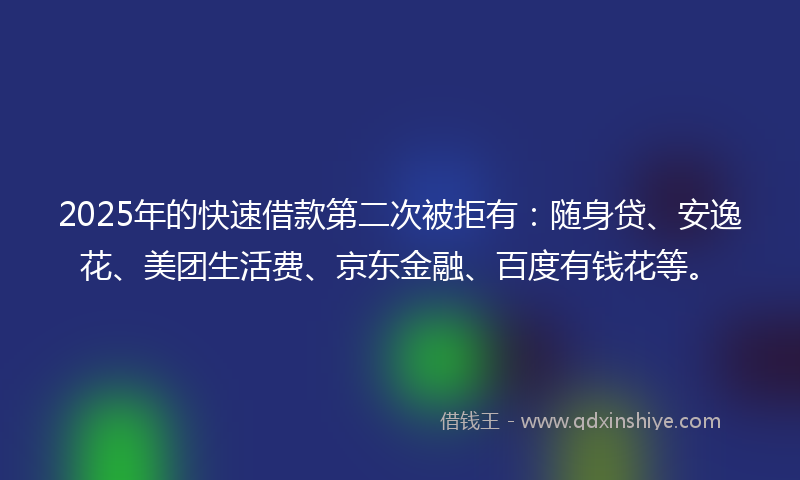 2025年的快速借款第二次被拒有：随身贷、安逸花、美团生活费、京东金融、百度有钱花等。