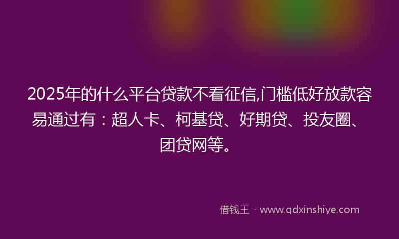 2025年的什么平台贷款不看征信,门槛低好放款容易通过有：超人卡、柯基贷、好期贷、投友圈、团贷网等。