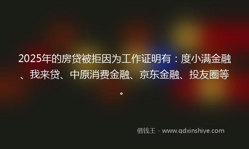 2025年的房贷被拒因为工作证明有：度小满金融、我来贷、中原消费金融、京东金融、投友圈等。