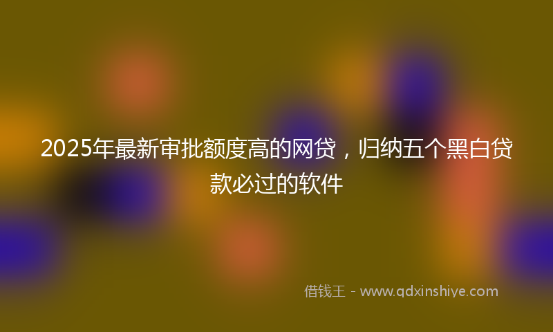 2025年最新审批额度高的网贷，归纳五个黑白贷款必过的软件