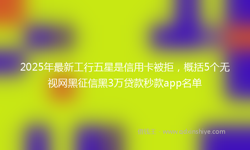 2025年最新工行五星是信用卡被拒，概括5个无视网黑征信黑3万贷款秒款app名单