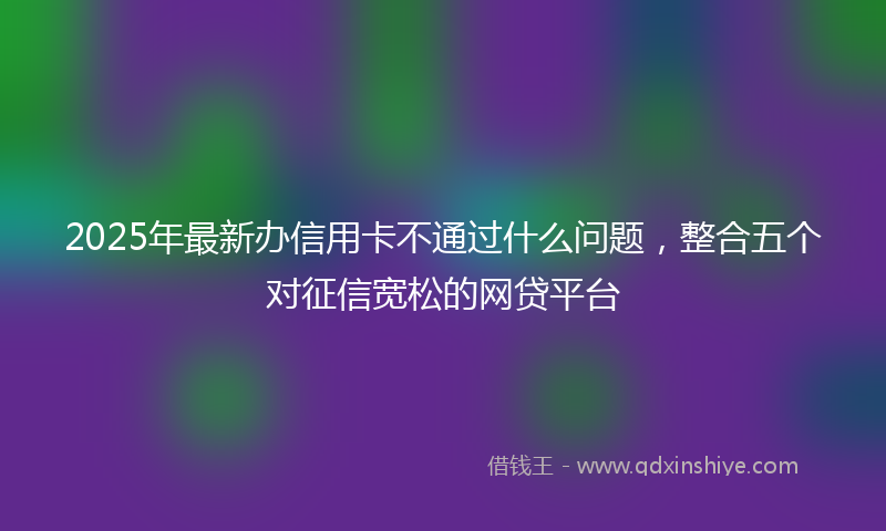 2025年最新办信用卡不通过什么问题，整合五个对征信宽松的网贷平台