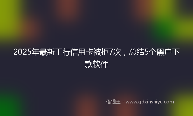 2025年最新工行信用卡被拒7次，总结5个黑户下款软件