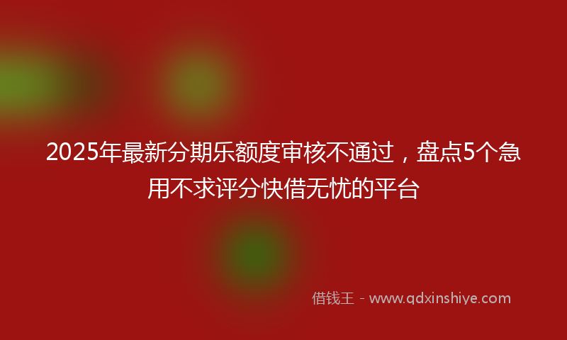 2025年最新分期乐额度审核不通过，盘点5个急用不求评分快借无忧的平台