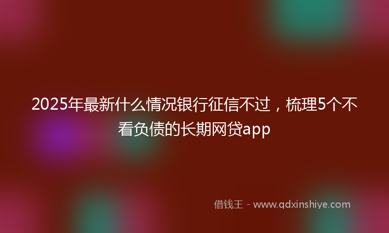2025年最新什么情况银行征信不过，梳理5个不看负债的长期网贷app