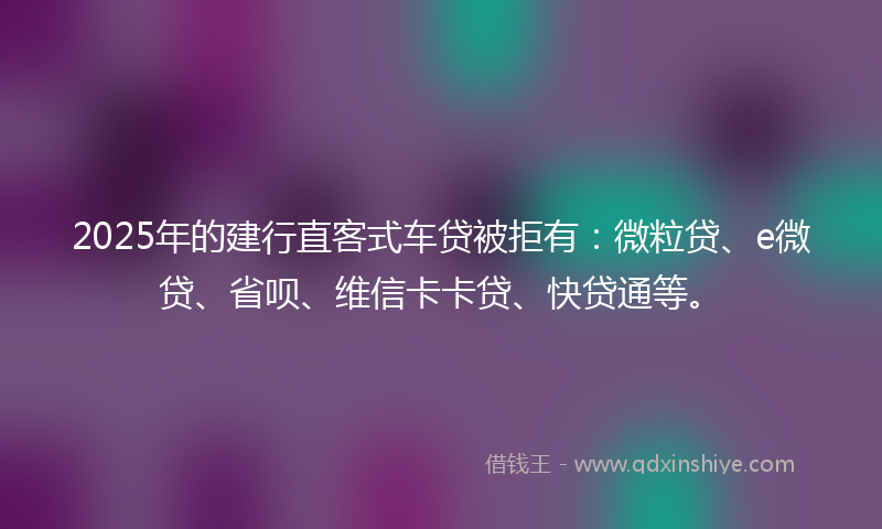 2025年的建行直客式车贷被拒有：微粒贷、e微贷、省呗、维信卡卡贷、快贷通等。