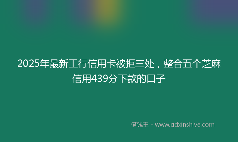 2025年最新工行信用卡被拒三处，整合五个芝麻信用439分下款的口子