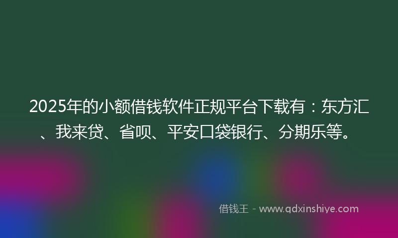 2025年的小额借钱软件正规平台下载有：东方汇、我来贷、省呗、平安口袋银行、分期乐等。