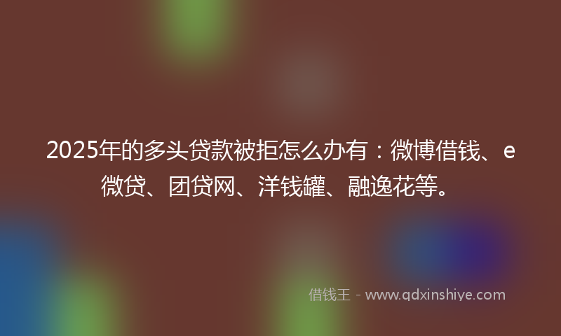 2025年的多头贷款被拒怎么办有：微博借钱、e微贷、团贷网、洋钱罐、融逸花等。