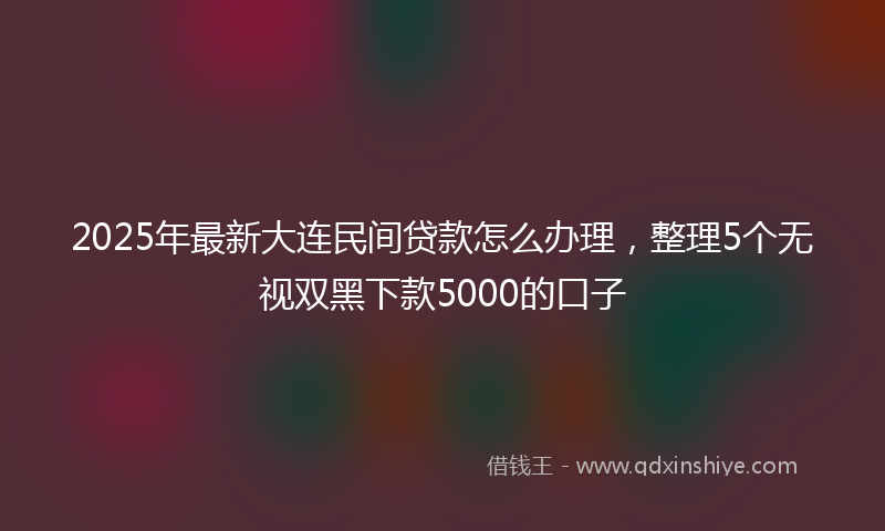2025年最新大连民间贷款怎么办理，整理5个无视双黑下款5000的口子