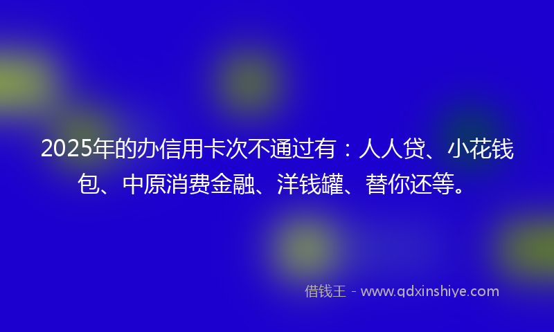 2025年的办信用卡次不通过有：人人贷、小花钱包、中原消费金融、洋钱罐、替你还等。