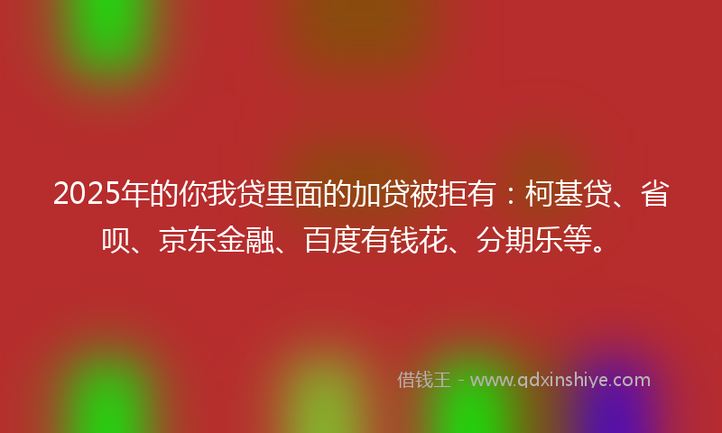 2025年的你我贷里面的加贷被拒有：柯基贷、省呗、京东金融、百度有钱花、分期乐等。