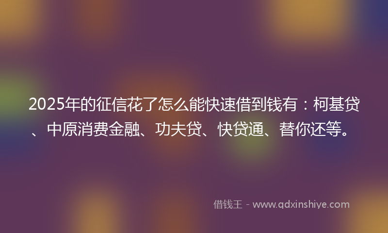 2025年的征信花了怎么能快速借到钱有：柯基贷、中原消费金融、功夫贷、快贷通、替你还等。