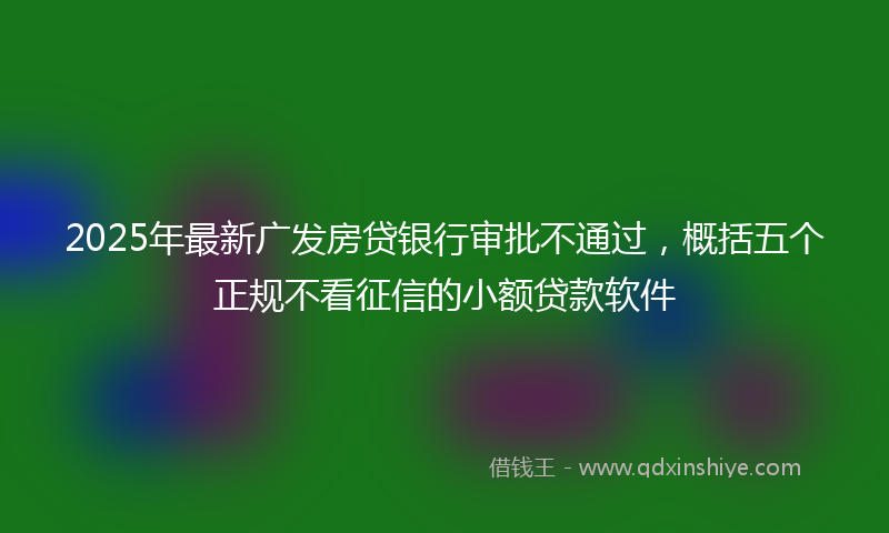 2025年最新广发房贷银行审批不通过，概括五个正规不看征信的小额贷款软件
