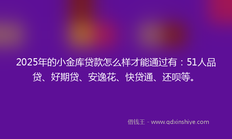 2025年的小金库贷款怎么样才能通过有：51人品贷、好期贷、安逸花、快贷通、还呗等。