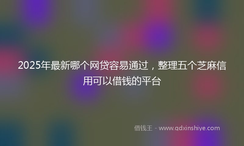 2025年最新哪个网贷容易通过，整理五个芝麻信用可以借钱的平台