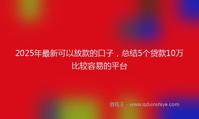 2025年最新可以放款的口子，总结5个贷款10万比较容易的平台